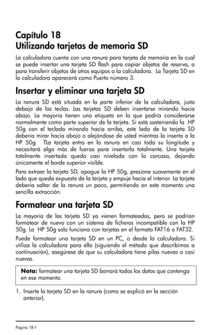 Página 18-1
Capítulo 18
Utilizando tarjetas de memoria SD
La calculadora cuenta con una ranura para tarjeta de memoria en la cual
se puede insertar una tarjeta SD flash para copiar objetos de reserva, o
para transferir objetos de otros equipos a la calculadora. La Tarjeta SD en
la calculadora aparecerá como Puerto número 3.
Insertar y eliminar una tarjeta SD
La ranura SD está situada en la parte inferior de la calculadora, justo
debajo de las teclas. Las tarjetas SD deben insertarse mirando hacia
abajo. La mayoría tienen una etiqueta en lo que podría considerarse
normalmente como parte superior de la tarjeta. Si está sosteniendo la HP
50g con el teclado mirando hacia arriba, este lado de la tarjeta SD
debería mirar hacia abajo o alejándose de usted mientras la inserta a la
HP 50g. TLa tarjeta entra en la ranura en casi toda su longitude y
necesitará algo más de fuerza para insertarla totalmente. Una tarjeta
totalmente insertada queda casi nivelada con la carcasa, dejando
únicamente el borde superior visible.
Para extraer la tarjeta SD, apague la HP 50g, presione suavemente en el
lado que queda expuesto de la tarjeta y empuje hacia el interior. La tarjeta
debería saltar de la ranura un poco, permitiendo en este momento una
sencilla extracción.
Formatear una tarjeta SD
La mayoría de las tarjeta SD ya vienen formateadas, pero se podrían
formatear de nuevo con un sistema de ficheros incompatible con la HP
50g. La HP 50g solo funciona con tarjetas en el formato FAT16 o FAT32.
Puede formatear una tarjeta SD en un PC, o desde la calculadora. Si
utiliza la calculadora para ello (siguiendo el método que describimos a
continuación), asegúrese de que su calculadora tiene pilas nuevas o casi
nuevas.
1. Inserte la tarjeta SD en la ranura (como se explicó en la sección
anterior).
Nota: formatear una tarjeta SD borrará todos los datos que contenga
en ese momento.
Ch18_Using SD card_QSG_S.fm Page 1 Thursday, March 16, 2006 8:22 PM
 