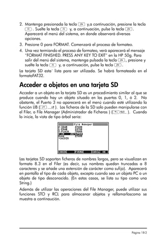 Página 18-2
2. Mantenga presionada la tecla ‡ y,a continuación, presione la tecla
D. Suelte la tecla D y, a continuación, pulse la tecla ‡.
Aparecerá el menú del sistema, en donde observará diversas
opciones.
3. Presione 0 para FORMAT. Comenzará el proceso de formateo.
4. Una vez termiando el proceso de formateo, verá aparecerá el mensaje
FORMAT FINISHED. PRESS ANY KEY TO EXIT en la HP 50g. Para
salir del menú del sistema, mantenga pulsada la tecla ‡, presione y
suelte la tecla C y, a continuación, pulse la tecla ‡.
La tarjeta SD esta´ lista para ser utilizada. Se habrá formateado en el
formatoFAT32.
Acceder a objetos en una tarjeta SD
Acceder a un objeto en la tarjeta SD es un procedimiento similar al que se
produce cuando hay un objeto situado en los puertos 0, 1, ó 2. No
obstante, el Puerto 3 no aparecerá en el menú cuando esté utilizando la
función LIB (‚á). Los ficheros de la SD solo pueden manipularse con
el Filer, o File Manager (Administrador de Ficheros ) („¡). Cuando
lo inicie, la vista de tipo árbol sería:
Las tarjetas SD soportan ficheros de nombres largos, pero se visualizan en
formato 8.3 en el Filer (es decir, sus nombres quedan truncados a 8
caracteres y se añade una extensión de carácter como sufijo). Aparecerá
en pantalla el tipo de cada objeto, excepto cuando sea un objeto PC o un
objeto de tipo desconocido. (En estos casos, se lista su tipo como una
String.)
Además de utilizar las operaciones del File Manager, puede utilizar sus
funciones STO y RCL para almacenar objetos y rellamarloscomo se
muestra a continaución.
Ch18_Using SD card_QSG_S.fm Page 2 Thursday, March 16, 2006 8:22 PM
 