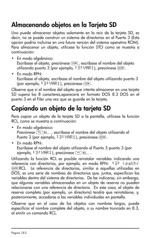 Página 18-3
Almacenando objetos en la Tarjeta SD
Uno puede almacenar objetos solamente en la raíz de la tarjeta SD, es
decir, no se puede construir un sistema de directorios en el Puerto 3 (Esta
opción podría incluirse en una futura versión del sistema operativo ROM).
Para almacenar un objeto, utilícese la función STO como se muestra a
continuación:
• En modo algebraico:
Escríbase el objeto, presiónese K, escríbase el nombre del objeto
utilizando puerto 3 (por ejemplo, :3:VAR1), presiónese `.
• En modo RPN:
Escríbase el objeto, escríbase el nombre del objeto utilizando puerto 3
(por ejemplo, :3:VAR1), presiónese K.
Observe que si el nombre del objeto que intenta almacenar en una tarjeta
SD supera los 8 caracteres,aparecerá en formato DOS 8.3 DOS en el
puerto 3 en el Filer una vez que se guarde en la tarjeta.
Copiando un objeto de la tarjeta SD
Para copiar un objeto de la tarjeta SD a la pantalla, utilícese la función
RCL, como se muestra a continuación:
• En modo algebraico:
Presiónese „©, escríbase el nombre del objeto utilizando el
Puerto 3 (por ejemplo, :3:VAR1), presiónese `.
• En modo RPN:
Escríbase el nombre del objeto utilizando el Puerto 3 puerto 3 (por
ejemplo, :3:VAR1), presiónese „©.
Utilizando la función RCL es posible reinstalar variables indicando una
referencia con directorios, por ejemplo, en modo RPN: :3: {path}
`RCL. La referencia de directorios, similar a aquellas utilizadas en
DOS, es una serie de nombres de directorios que, juntos, especifican las
variables dentro del sistema de directorios. De be indicarse, sin embargo,
que algunas variables almacenadas en un objeto de reserva no pueden
relacionarse con una referencia de directorio. En este caso, el objeto de
reserva completo (por ejemplo, un directorio) tendrá que reinstalarse, y,
posteriormente, accederse a las variables individuales en pantalla.
Observe que en el caso de los objetos con nombres largos, puede
especificar el nombre complete del objeto, o su nombre truncado en 8.3,
al emitir un comando RCL.
SG49A.book Page 3 Friday, September 16, 2005 1:59 PM
 
