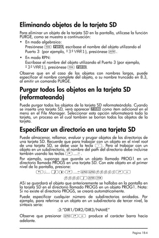 Página 18-4
Eliminando objetos de la tarjeta SD
Para eliminar un objeto de la tarjeta SD en la pantalla, utilícese la función
PURGE, como se muestra a continuación:
• En modo algebraico:
Presiónese I @PURGE, escríbase el nombre del objeto utilizando el
Puerto 3 (por ejemplo, :3:VAR1), presiónese `.
• En modo RPN:
Escríbase el nombre del objeto utilizando el Puerto 3 (por ejemplo,
:3:VAR1), presiónese I @PURGE.
Observe que en el caso de los objetos con nombres largos, puede
especificar el nombre complete del objeto, o su nombre truncado en 8.3,
al emitir un comando PURGE.
Purgar todos los objetos en la tarjeta SD
(reformateando)
Puede purgar todos los objetos de la tarjeta SD reformateándola. Cuando
se inserta una tarjeta SD, verá aparecer @FORMA como ítem adicional en el
menú en el File Manager. Seleccionar esta opción reformateará toda la
tarjeta, un proceso en el cual también se borran todos los objetos de la
tarjeta.
Especificar un directorio en una tarjeta SD
Puede almacenar, rellamar, evaluar y prugar objetos de los directorios de
una tarjeta SD. Recuerde que para trabajar con un objeto en el nivel root
de una tarjeta SD, se debe usar la tecla ³. Pero al trabajar con un
objeto en un subdirectorio, el nombre del path del directorio debe incluirse
también usando las teclas …Õ.
Por ejemplo, suponga que guarda un objeto llamado PROG1 en un
directorio llamado PROGS en una tarjeta SD. Con este objeto en el primer
nivel de la pantalla, presione:
!ê3™…Õ~~progs…/
prog1`K
ASí se guardará el objeto que anterioremente se hallaba en la pantalla en
la tarjeta SD en el directorio llamado PROGS en un objeto PROG1. Nota:
Si no existe el directorio PROGS, se creará automáticamente.
Puede especificar cualquier número de subdirectorios anidados. Por
ejemplo, para referirse a un objeto en un subdirectorio de tercer nivel, la
sintaxis sería:
:3:”DIR1/DIR2/DIR3/NAME”
Observe que presionar ~…/ produce el carácter barra hacia
adelante.
SG49A.book Page 4 Friday, September 16, 2005 1:59 PM
 
