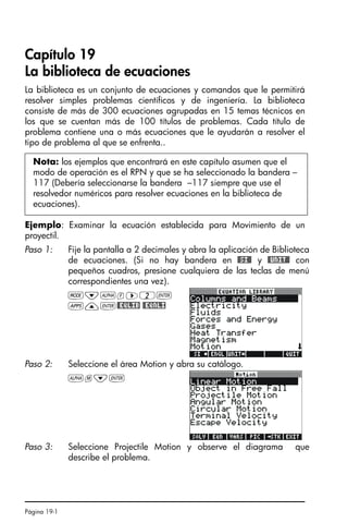 Página 19-1
Capítulo 19
La biblioteca de ecuaciones
La biblioteca es un conjunto de ecuaciones y comandos que le permitirá
resolver simples problemas científicos y de ingeniería. La biblioteca
consiste de más de 300 ecuaciones agrupadas en 15 temas técnicos en
los que se cuentan más de 100 títulos de problemas. Cada título de
problema contiene una o más ecuaciones que le ayudarán a resolver el
tipo de problema al que se enfrenta..
Ejemplo: Examinar la ecuación establecida para Movimiento de un
proyectil.
Nota: los ejemplos que encontrará en este capítulo asumen que el
modo de operación es el RPN y que se ha seleccionado la bandera –
117 (Debería seleccionarse la bandera –117 siempre que use el
resolvedor numéricos para resolver ecuaciones en la biblioteca de
ecuaciones).
Paso 1: Fije la pantalla a 2 decimales y abra la aplicación de Biblioteca
de ecuaciones. (Si no hay bandera en #SI# y #UNIT# con
pequeños cuadros, presione cualquiera de las teclas de menú
correspondientes una vez).
H˜~f™2`
G—`#EQLIB #EQNLI
Paso 2: Seleccione el área Motion y abra su catálogo.
~m˜`
Paso 3: Seleccione Projectile Motion y observe el diagrama que
describe el problema.
SG49A.book Page 1 Friday, September 16, 2005 1:59 PM
 