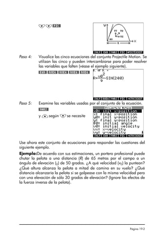 Página 19-2
Use ahora este conjunto de ecuaciones para responder las cuestiones del
siguiente ejemplo.
Ejemplo:De acuerdo con sus estimaciones, un portero profesional puede
chutar la pelota a una distancia (R) de 65 metros por el campo a un
ángulo de elevación (0) de 50 grados. ¿A qué velocidad (v0) la puntean?
¿Qué altura alcanza la pelota a mitad de camino en su vuelo? ¿Qué
distancia alcanzaría la pelota si se golpease con la misma velocidad pero
con una elevación de sólo 30 grados de elevación? (Ignore los efectos de
la fuerza inversa de la pelota).
˜˜#PIC#
Paso 4: Visualice las cinco ecuaciones del conjunto Projectile Motion. Se
utilizan las cinco y pueden intercambiarse para poder resolver
las variables que falten (véase el ejemplo siguiente).
#EQN# #NXEQ# #NXEQ# #NXEQ# #NXEQ#
Paso 5: Examine las variables usadas por el conjunto de la ecuación.
#VARS#
y —según ˜se necesite
SG49A.book Page 2 Friday, September 16, 2005 1:59 PM
 