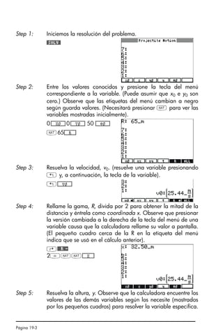 Página 19-3
Step 1: Iniciemos la resolución del problema.
#SOLV#
Step 2: Entre los valores conocidos y presione la tecla del menú
correspondiente a la variable. (Puede asumir que x0 e y0 son
cero.) Observe que las etiquetas del menú cambian a negro
según guarda valores. (Necesitará presionar L para ver las
variables mostradas inicialmente).
0*!!!!!!X0!!!!!+0*!!!!!!Y0!!!!!+ 50 *!!!!!!Ô0!!!!!+
L65*!!!!!!R!!!!!+
Step 3: Resuelva la velocidad, v0. (resuelve una variable presionando
! y, a continuación, la tecla de la variable).
!*!!!!!!V0!!!!!+
Step 4: Rellame la gama, R, divida por 2 para obtener la mitad de la
distancia y éntrela como coordinada x. Observe que presionar
la versión cambiada a la derecha de la tecla del menú de una
variable causa que la calculadora rellame su valor a pantalla.
(El pequeño cuadro cerca de la R en la etiqueta del menú
indica que se usó en el cálculo anterior).
@##R#-
2/LL*!!!!!!X!!!!!+
Step 5: Resuelva la altura, y. Observe que la calculadora encuentre los
valores de las demás variables según los necesite (mostrados
por los pequeños cuadros) para resolver la variable específica.
SG49A.book Page 3 Friday, September 16, 2005 1:59 PM
 