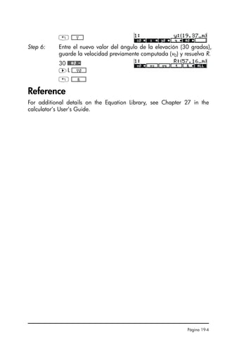 Página 19-4
Reference
For additional details on the Equation Library, see Chapter 27 in the
calculator’s User’s Guide.
! *!!!!!!Y!!!!!+
Step 6: Entre el nuevo valor del ángulo de la elevación (30 grados),
guarde la velocidad previamente computada (v0) y resuelva R.
30 ##¢0#-
™L *!!!!!!V0!!!!!+
! *!!!!!!!!R!!!!!!!+
SG49A.book Page 4 Friday, September 16, 2005 1:59 PM
 
