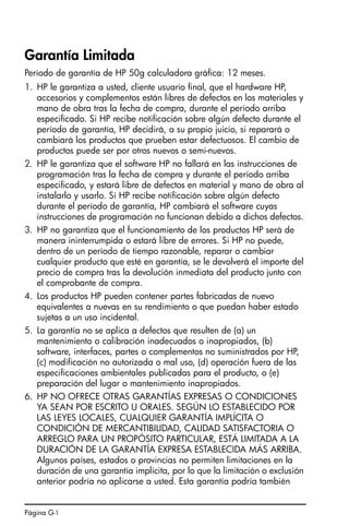 Página G-1
Garantía Limitada
Período de garantía de HP 50g calculadora gráfica: 12 meses.
1. HP le garantiza a usted, cliente usuario final, que el hardware HP,
accesorios y complementos están libres de defectos en los materiales y
mano de obra tras la fecha de compra, durante el período arriba
especificado. Si HP recibe notificación sobre algún defecto durante el
período de garantía, HP decidirá, a su propio juicio, si reparará o
cambiará los productos que prueben estar defectuosos. El cambio de
productos puede ser por otros nuevos o semi-nuevos.
2. HP le garantiza que el software HP no fallará en las instrucciones de
programación tras la fecha de compra y durante el período arriba
especificado, y estará libre de defectos en material y mano de obra al
instalarlo y usarlo. Si HP recibe notificación sobre algún defecto
durante el período de garantía, HP cambiará el software cuyas
instrucciones de programación no funcionan debido a dichos defectos.
3. HP no garantiza que el funcionamiento de los productos HP será de
manera ininterrumpida o estará libre de errores. Si HP no puede,
dentro de un período de tiempo razonable, reparar o cambiar
cualquier producto que esté en garantía, se le devolverá el importe del
precio de compra tras la devolución inmediata del producto junto con
el comprobante de compra.
4. Los productos HP pueden contener partes fabricadas de nuevo
equivalentes a nuevas en su rendimiento o que puedan haber estado
sujetas a un uso incidental.
5. La garantía no se aplica a defectos que resulten de (a) un
mantenimiento o calibración inadecuados o inapropiados, (b)
software, interfaces, partes o complementos no suministrados por HP,
(c) modificación no autorizada o mal uso, (d) operación fuera de las
especificaciones ambientales publicadas para el producto, o (e)
preparación del lugar o mantenimiento inapropiados.
6. HP NO OFRECE OTRAS GARANTÍAS EXPRESAS O CONDICIONES
YA SEAN POR ESCRITO U ORALES. SEGÚN LO ESTABLECIDO POR
LAS LEYES LOCALES, CUALQUIER GARANTÍA IMPLÍCITA O
CONDICIÓN DE MERCANTIBILIDAD, CALIDAD SATISFACTORIA O
ARREGLO PARA UN PROPÓSITO PARTICULAR, ESTÁ LIMITADA A LA
DURACIÓN DE LA GARANTÍA EXPRESA ESTABLECIDA MÁS ARRIBA.
Algunos países, estados o provincias no permiten limitaciones en la
duración de una garantía implícita, por lo que la limitación o exclusión
anterior podría no aplicarse a usted. Esta garantía podría también
SG49_UM_Warranty_S.fm Page 1 Thursday, March 16, 2006 8:48 PM
 