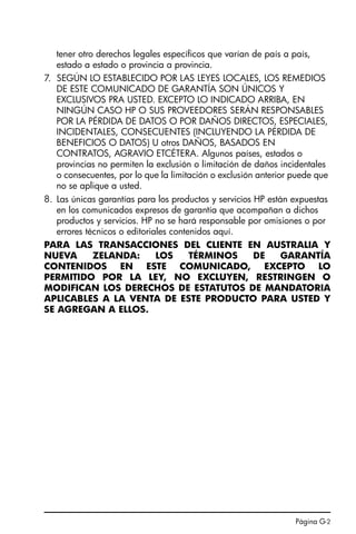 Página G-2
tener otro derechos legales específicos que varían de país a país,
estado a estado o provincia a provincia.
7. SEGÚN LO ESTABLECIDO POR LAS LEYES LOCALES, LOS REMEDIOS
DE ESTE COMUNICADO DE GARANTÍA SON ÚNICOS Y
EXCLUSIVOS PRA USTED. EXCEPTO LO INDICADO ARRIBA, EN
NINGÚN CASO HP O SUS PROVEEDORES SERÁN RESPONSABLES
POR LA PÉRDIDA DE DATOS O POR DAÑOS DIRECTOS, ESPECIALES,
INCIDENTALES, CONSECUENTES (INCLUYENDO LA PÉRDIDA DE
BENEFICIOS O DATOS) U otros DAÑOS, BASADOS EN
CONTRATOS, AGRAVIO ETCÉTERA. Algunos países, estados o
provincias no permiten la exclusión o limitación de daños incidentales
o consecuentes, por lo que la limitación o exclusión anterior puede que
no se aplique a usted.
8. Las únicas garantías para los productos y servicios HP están expuestas
en los comunicados expresos de garantía que acompañan a dichos
productos y servicios. HP no se hará responsable por omisiones o por
errores técnicos o editoriales contenidos aquí.
PARA LAS TRANSACCIONES DEL CLIENTE EN AUSTRALIA Y
NUEVA ZELANDA: LOS TÉRMINOS DE GARANTÍA
CONTENIDOS EN ESTE COMUNICADO, EXCEPTO LO
PERMITIDO POR LA LEY, NO EXCLUYEN, RESTRINGEN O
MODIFICAN LOS DERECHOS DE ESTATUTOS DE MANDATORIA
APLICABLES A LA VENTA DE ESTE PRODUCTO PARA USTED Y
SE AGREGAN A ELLOS.
SG49A.book Page 2 Friday, September 16, 2005 1:59 PM
 