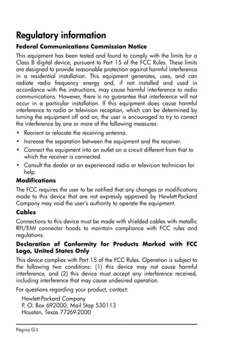 Página G-5
Regulatory information
Federal Communications Commission Notice
This equipment has been tested and found to comply with the limits for a
Class B digital device, pursuant to Part 15 of the FCC Rules. These limits
are designed to provide reasonable protection against harmful interference
in a residential installation. This equipment generates, uses, and can
radiate radio frequency energy and, if not installed and used in
accordance with the instructions, may cause harmful interference to radio
communications. However, there is no guarantee that interference will not
occur in a particular installation. If this equipment does cause harmful
interference to radio or television reception, which can be determined by
turning the equipment off and on, the user is encouraged to try to correct
the interference by one or more of the following measures:
• Reorient or relocate the receiving antenna.
• Increase the separation between the equipment and the receiver.
• Connect the equipment into an outlet on a circuit different from that to
which the receiver is connected.
• Consult the dealer or an experienced radio or television technician for
help.
Modifications
The FCC requires the user to be notified that any changes or modifications
made to this device that are not expressly approved by Hewlett-Packard
Company may void the user’s authority to operate the equipment.
Cables
Connections to this device must be made with shielded cables with metallic
RFI/EMI connector hoods to maintain compliance with FCC rules and
regulations.
Declaration of Conformity for Products Marked with FCC
Logo, United States Only
This device complies with Part 15 of the FCC Rules. Operation is subject to
the following two conditions: (1) this device may not cause harmful
interference, and (2) this device must accept any interference received,
including interference that may cause undesired operation.
For questions regarding your product, contact:
Hewlett-Packard Company
P. O. Box 692000, Mail Stop 530113
Houston, Texas 77269-2000
SG49A.book Page 5 Friday, September 16, 2005 1:59 PM
 