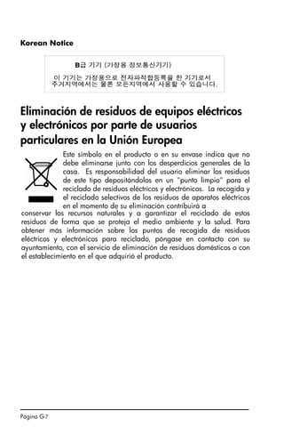 Página G-7
Korean Notice
Eliminación de residuos de equipos eléctricos
y electrónicos por parte de usuarios
particulares en la Unión Europea
Este símbolo en el producto o en su envase indica que no
debe eliminarse junto con los desperdicios generales de la
casa. Es responsabilidad del usuario eliminar los residuos
de este tipo depositándolos en un punto limpio para el
reciclado de residuos eléctricos y electrónicos. La recogida y
el reciclado selectivos de los residuos de aparatos eléctricos
en el momento de su eliminación contribuirá a
conservar los recursos naturales y a garantizar el reciclado de estos
residuos de forma que se proteja el medio ambiente y la salud. Para
obtener más información sobre los puntos de recogida de residuos
eléctricos y electrónicos para reciclado, póngase en contacto con su
ayuntamiento, con el servicio de eliminación de residuos domésticos o con
el establecimiento en el que adquirió el producto.
SG49A.book Page 7 Friday, September 16, 2005 1:59 PM
 