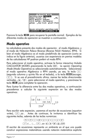Página 1-7
Presione la tecla !!@@OK#@ para recuperar la pantalla normal. Ejemplos de los
diferentes modos de operación se muestran a continuación.
Modo operativo
La calculadora presenta dos modos de operación: el modo Algebraico, y
el modo de Notación Polaca Reversa (Reverse Polish Notation, RPN). Si
bien el modo Algebraico es el modo predefinido de operación (como se
indica en la figure anterior), usuarios con experiencia en previos modelos
de las calculadoras HP podrían preferir el modo RPN.
Para seleccionar el modo operativo, actívese la forma interactiva titulada
CALCULATOR MODES presionando la tecla H. La opción Operating
Mode (Modo Operativo) es seleccionada automáticamente. Selecciónese
el modo operativo Algebraico o RPN usando, ya sea, la tecla 
(segunda columna y quinta fila en el teclado), o la tecla @CHOOS(escoger,
B). Si se usa el procedimiento ultimo, úsense las teclas direccionales
verticales, — ˜, para seleccionar el modo operativo, y presiónese la
tecla !!@@OK#@ para completar la operación.
Para ilustrar la diferencia entre los dos modos operativos, a continuación
procedemos a calcular la siguiente expresión en los dos modos
operativos:
Para escribir esta expresión, usaremos el escritor de ecuaciones (equation
writer), ‚O. Antes de continuar, le invitamos a identificar las
siguientes teclas, además de las teclas numéricas:
!@.#*+-/R
Q¸Ü‚Oš™˜—`
El escritor de ecuaciones representa un ambiente en el que uno puede
construir expresiones matemáticas usando notación matemática explícita
5
.
2
3
0
.
23
0
.
3
0
.
3
1
0
.
5
0
.
3
e
+
⋅
−
⋅ ⎟
⎠
⎞
⎜
⎝
⎛
SG49A.book Page 7 Friday, September 16, 2005 1:59 PM
 