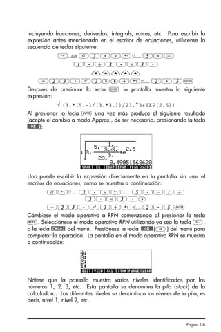 Página 1-8
incluyendo fracciones, derivadas, integrals, raíces, etc. Para escribir la
expresión antes mencionada en el escritor de ecuaciones, utilícense la
secuencia de teclas siguiente:
‚OR3.*!Ü5.-
1./3.*3.
—————
/23.Q3™™+!¸2.5`
Después de presionar la tecla ` la pantalla muestra la siguiente
expresión:
√ (3.*(5.-1/(3.*3.))/23.^3+EXP(2.5))
Al presionar la tecla ` una vez más produce el siguiente resultado
(acepte el cambio a modo Approx., de ser necesario, presionando la tecla
!!@@OK#@):
Uno puede escribir la expresión directamente en la pantalla sin usar el
escritor de ecuaciones, como se muestra a continuación:
R!Ü3.*!Ü5.-1/
3.*3.™
/23.Q3+!¸2.5`
Cámbiese el modo operativo a RPN comenzando al presionar la tecla
H. Selecciónese el modo operativo RPN utilizando ya sea la tecla ,
o la tecla @CHOOS del menú. Presiónese la tecla !!@@OK#@(F) del menú para
completar la operación. La pantalla en el modo operativo RPN se muestra
a continuación:
Nótese que la pantalla muestra varios niveles identificados por los
números 1, 2, 3, etc. Esta pantalla se denomina la pila (stack) de la
calculadora. Los diferentes niveles se denominan los niveles de la pila, es
decir, nivel 1, nivel 2, etc.
SG49A.book Page 8 Friday, September 16, 2005 1:59 PM
 