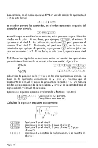 Página 1-9
Básicamente, en el modo operativo RPN en vez de escribir la operación 3
+ 2 de esta forma:
3+2`
se escriben primero los operandos, en el orden apropiado, seguidos del
operador, por ejemplo,
3`2+
A medida que se escriben los operandos, éstos pasan a ocupar diferentes
niveles en la pila. Al escribirse, por ejemplo, 3`, el número 3
aparece en el nivel 1. A continuación, escríbase 2 para promover el
número 3 al nivel 2. Finalmente, al presionar +, se indica a la
calculador que aplique el operador, o programa, + a los objetos que
ocupan los niveles 1 y 2. El resultado, es este caso 5, aparece en el nivel
1.
Calcúlense las siguientes operaciones antes de intentar las operaciones
presentadas anteriormente usando el sistema operativo algebraico:
Obsérvese la posición de la y y la x en las dos operaciones últimas. La
base en la operación exponencial es y (nivel 2), mientras que el
exponente es x (nivel 1) antes de presionarse la tecla Q. De manera
similar, en la operación de la raíz cúbica, y (nivel 2) es la cantidad bajo el
signo radical, y x (nivel 1) es la raíz.
Ejecútese el siguiente ejercicio involucrando 3 factores: (5+3) ×2
Calcúlese la expresión propuesta anteriormente:
123/32 123`32/
42 4`2Q
3
√(√27) 27R3@»
5`3+ Calcúlese (5 +3) primero.
2X Complétese la operación.
3` Escríbase 3 en el nivel1
5` Escríbase 5 en el nivel1, 3 pasa al nivel 2
3` Escríbase 3 en el nivel1, 5 pasa al nivel 2, 3 pasa
al nivel 3
3* Escríbase 3 y ejecútese la multiplicación, 9 se muestra en
el nivel1
5
.
2
3
23
3
3
1
5
3
e
+
⋅
−
⋅ ⎟
⎠
⎞
⎜
⎝
⎛
SG49A.book Page 9 Friday, September 16, 2005 1:59 PM
 