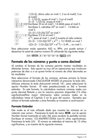 Página 1-10
Para seleccionar modo operativo ALG vs. RPN, uno puede activar /
desactivar la señal de sistema número 95 utilizando las siguientes teclas:
H @FLAGS! 9˜˜˜˜ `
Formato de los números y punto o coma decimal
Al cambiar el formato de los números permite mostrar resultados en
diferentes formas. Esta opción es muy útil en operaciones que involucran
potencias de diez o si se quiere limitar el número de cifras decimales en
los resultados.
Para seleccionar el formato de los números, actívese primero la forma
interactiva denominada CALCULATOR MODES al presionar la tecla H.
Utilícese entonces la tecla direccional vertical, ˜, para seleccionar la
opción Number format. El valor preseleccionado es Std, o formato
estándar. En este formato, la calculadora mostrará números reales con
punto decimal flotante y con la máxima precisión disponible (12 cifras
significativas)Para mayor información sobre números reales en la
calculadora véase el Capítulo 2 en la guía del usuario. Ejemplos que
utilizan el formato estándar y otros formatos se muestran a continuación:
Formato Estándar
Este modo es el más utilizado dado que muestra los números en su
notación mas común. Presiónese la tecla de menú !!@@OK#@, con la opción
Number format mostrando el valor Std, para recobrar la pantalla normal.
Escríbase el número 123.4567890123456 (con16 cifras significativas).
Presiónese la tecla `. El número se redondea al máximo de 12 cifras
significativas, y se muestra de la siguiente manera:
Y 1/(3×3), último valor en nivel 1; 5 en el nivel2; 3 en
el nivel3
- 5 - 1/(3×3), ocupa el nivel 1; 3 en el nivel2
* 3× (5 - 1/(3×3)), ocupa el nivel 1
23`Escríbase 23 en el nivel1, 14.6666 pasa al nivel 2.
3Q Escríbase 3, calcúlese 233
en nivel 1. 14.666 en
nivel 2.
/ (3× (5-1/(3×3)))/233
en nivel 1
2.5Escríbase 2.5 en el nivel 1
!¸ e2.5
, pasa al nivel 1, nivel 2 muestra el valor anterior
+ (3× (5 - 1/(3×3)))/233
+ e2.5
= 12.18369, en nivel 1
R √((3× (5 - 1/(3×3)))/233
+ e2.5
) = 3.49..., en nivel 1.
SG49A.book Page 10 Friday, September 16, 2005 1:59 PM
 
