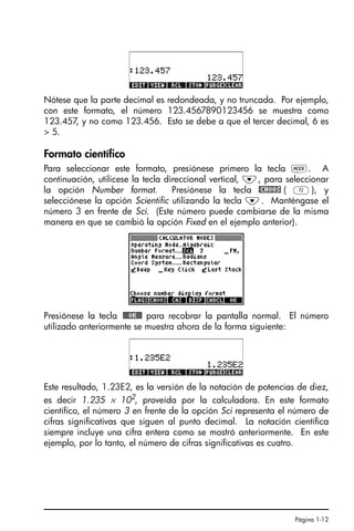 Página 1-12
Nótese que la parte decimal es redondeada, y no truncada. Por ejemplo,
con este formato, el número 123.4567890123456 se muestra como
123.457, y no como 123.456. Esto se debe a que el tercer decimal, 6 es
> 5.
Formato científico
Para seleccionar este formato, presiónese primero la tecla H. A
continuación, utilícese la tecla direccional vertical, ˜, para seleccionar
la opción Number format. Presiónese la tecla @CHOOS ( B), y
selecciónese la opción Scientific utilizando la tecla ˜. Manténgase el
número 3 en frente de Sci. (Este número puede cambiarse de la misma
manera en que se cambió la opción Fixed en el ejemplo anterior).
Presiónese la tecla !!@@OK#@ para recobrar la pantalla normal. El número
utilizado anteriormente se muestra ahora de la forma siguiente:
Este resultado, 1.23E2, es la versión de la notación de potencias de diez,
es decir 1.235 × 102
, proveída por la calculadora. En este formato
científico, el número 3 en frente de la opción Sci representa el número de
cifras significativas que siguen al punto decimal. La notación científica
siempre incluye una cifra entera como se mostró anteriormente. En este
ejemplo, por lo tanto, el número de cifras significativas es cuatro.
SG49A.book Page 12 Friday, September 16, 2005 1:59 PM
 