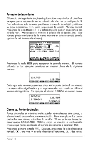 Página 1-13
Formato de ingeniería
El formato de ingeniería (engineering format) es muy similar al científico,
excepto que el exponente en la potencia de diez es un múltiplo de 3.
Para seleccionar este formato, presiónese primero la tecla H, y utilícese
la tecla direccional, ˜, para seleccionar la opción Number format.
Presiónese la tecla @CHOOS(B), y selecciónese la opción Engineering con
la tecla ˜. Manténgase el número 3 delante de la opción Eng. (Este
número puede cambiarse de la misma manera en que se cambió para la
opción Fix del formato de número).
Presiónese la tecla !!@@OK#@ para recuperar la pantalla normal. El número
utilizado en los ejemplos anteriores se muestra ahora de la siguiente
manera:
Dado que este número posee tres cifras en la parte decimal, se muestra
con cuatro cifras significativas y un exponente de cero cuando se utiliza el
formato de ingeniería. Por ejemplo, el número 0.00256 se muestra como:
Coma vs. Punto decimales
Puntos decimales en números reales pueden re-emplazarse con comas, si
el usuario está acostumbrado a esa notación. Para re-emplazar los puntos
decimales con comas, cámbiese la opción FM en la forma interactiva
denominada CALCULATOR MODES como se muestra a continuación
(Nótese que hemos cambiado el formato de números a estándar, Std):
Presiónese primero la tecla H. Después, presiónese la tecla direccional
vertical, ˜, una vez, y la tecla direccional horizontal, ™, dos veces,
SG49A.book Page 13 Friday, September 16, 2005 1:59 PM
 