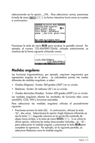 Página 1-14
seleccionando así la opción __FM,. Para seleccionar comas, presiónese
la tecla de menú (B). La forma interactiva lucirá como se muestra
a continuación:
Presiónese la tecla de menú !!@@OK#@ para recobrar la pantalla normal. Por
ejemplo, el número 123.4567890123456, utilizado anteriormente, se
mostrará de la forma siguiente utilizando comas:
Medidas angulares
Las funciones trigonométricas, por ejemplo, requieren argumentos que
representan ángulos en el plano. La calculadora provee tres modos
diferentes de medidas angulares, a saber:
• Grados (Degrees): Existen 360 grados (360o ) en un círculo.
• Radianes: Existen 2π radianes (2πr
) en un círculo.
• Grados decimales (Grades): Existen 400 grades (400g
) en un círculo.
Las medidas angulares afectan los resultados de funciones tales como
seno(SIN), COS, TAN y funciones asociadas.
Para seleccionar las medidas angulares utilícese el procedimiento
siguiente:
• Presiónese primero la tecla H. A continuación, utilícese la tecla
˜, dos veces. Selecciónese la opción Angle Measure utilizando ya
sea la tecla  (segunda columna en la quinta fila contando de
abajo hacia arriba), o la tecla de menú @CHOOS(B). Si se utiliza la
última opción, utilícense las teclas direccionales verticales, — ˜,
para seleccionar la medida angular, y presiónese la tecla !!@@OK#@para
completar la operación. Por ejemplo, en la siguiente pantalla, se
selecciona Radianes como la medida angular:
SG49A.book Page 14 Friday, September 16, 2005 1:59 PM
 