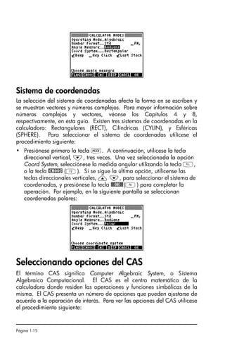 Página 1-15
Sistema de coordenadas
La selección del sistema de coordenadas afecta la forma en se escriben y
se muestran vectores y números complejos. Para mayor información sobre
números complejos y vectores, véanse los Capítulos 4 y 8,
respectivamente, en esta guía. Existen tres sistemas de coordenadas en la
calculadora: Rectangulares (RECT), Cilíndricas (CYLIN), y Esféricas
(SPHERE). Para seleccionar el sistema de coordenadas utilícese el
procedimiento siguiente:
• Presiónese primero la tecla H. A continuación, utilícese la tecla
direccional vertical, ˜, tres veces. Una vez seleccionada la opción
Coord System, selecciónese la medida angular utilizando la tecla ,
o la tecla @CHOOS (B). Si se sigue la última opción, utilícense las
teclas direccionales verticales, — ˜, para seleccionar el sistema de
coordenadas, y presiónese la tecla !!@@OK#@(F) para completar la
operación. Por ejemplo, en la siguiente pantalla se seleccionan
coordenadas polares:
Seleccionando opciones del CAS
El término CAS significa Computer Algebraic System, o Sistema
Algebraico Computacional. El CAS es el centro matemático de la
calculadora donde residen las operaciones y funciones simbólicas de la
misma. El CAS presenta un número de opciones que pueden ajustarse de
acuerdo a la operación de interés. Para ver las opciones del CAS utilícese
el procedimiento siguiente:
SG49A.book Page 15 Friday, September 16, 2005 1:59 PM
 