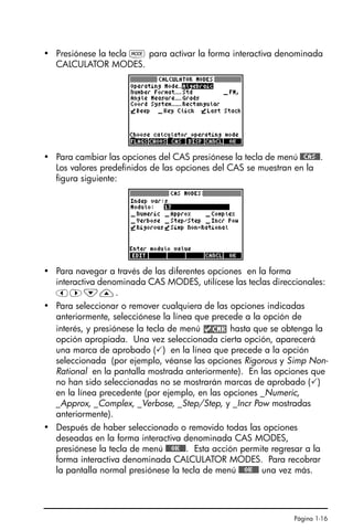 Página 1-16
• Presiónese la tecla H para activar la forma interactiva denominada
CALCULATOR MODES.
• Para cambiar las opciones del CAS presiónese la tecla de menú @@CAS@@.
Los valores predefinidos de las opciones del CAS se muestran en la
figura siguiente:
• Para navegar a través de las diferentes opciones en la forma
interactiva denominada CAS MODES, utilícese las teclas direccionales:
š™˜—.
• Para seleccionar o remover cualquiera de las opciones indicadas
anteriormente, selecciónese la línea que precede a la opción de
interés, y presiónese la tecla de menú hasta que se obtenga la
opción apropiada. Una vez seleccionada cierta opción, aparecerá
una marca de aprobado () en la línea que precede a la opción
seleccionada (por ejemplo, véanse las opciones Rigorous y Simp Non-
Rational en la pantalla mostrada anteriormente). En las opciones que
no han sido seleccionadas no se mostrarán marcas de aprobado ()
en la línea precedente (por ejemplo, en las opciones _Numeric,
_Approx, _Complex, _Verbose, _Step/Step, y _Incr Pow mostradas
anteriormente).
• Después de haber seleccionado o removido todas las opciones
deseadas en la forma interactiva denominada CAS MODES,
presiónese la tecla de menú @@@OK@@@. Esta acción permite regresar a la
forma interactiva denominada CALCULATOR MODES. Para recobrar
la pantalla normal presiónese la tecla de menú @@@OK@@@ una vez más.
SG49A.book Page 16 Friday, September 16, 2005 1:59 PM
 