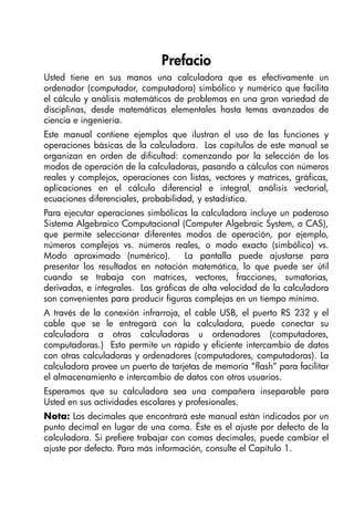 Prefacio
Usted tiene en sus manos una calculadora que es efectivamente un
ordenador (computador, computadora) simbólico y numérico que facilita
el cálculo y análisis matemáticos de problemas en una gran variedad de
disciplinas, desde matemáticas elementales hasta temas avanzados de
ciencia e ingeniería.
Este manual contiene ejemplos que ilustran el uso de las funciones y
operaciones básicas de la calculadora. Los capítulos de este manual se
organizan en orden de dificultad: comenzando por la selección de los
modos de operación de la calculadoras, pasando a cálculos con números
reales y complejos, operaciones con listas, vectores y matrices, gráficas,
aplicaciones en el cálculo diferencial e integral, análisis vectorial,
ecuaciones diferenciales, probabilidad, y estadística.
Para ejecutar operaciones simbólicas la calculadora incluye un poderoso
Sistema Algebraico Computacional (Computer Algebraic System, o CAS),
que permite seleccionar diferentes modos de operación, por ejemplo,
números complejos vs. números reales, o modo exacto (simbólico) vs.
Modo aproximado (numérico). La pantalla puede ajustarse para
presentar los resultados en notación matemática, lo que puede ser útil
cuando se trabaja con matrices, vectores, fracciones, sumatorias,
derivadas, e integrales. Las gráficas de alta velocidad de la calculadora
son convenientes para producir figuras complejas en un tiempo mínimo.
A través de la conexión infrarroja, el cable USB, el puerto RS 232 y el
cable que se le entregará con la calculadora, puede conectar su
calculadora a otras calculadoras u ordenadores (computadores,
computadoras.) Esto permite un rápido y eficiente intercambio de datos
con otras calculadoras y ordenadores (computadores, computadoras). La
calculadora provee un puerto de tarjetas de memoria “flash” para facilitar
el almacenamiento e intercambio de datos con otros usuarios.
Esperamos que su calculadora sea una compañera inseparable para
Usted en sus actividades escolares y profesionales.
Nota: Los decimales que encontrará este manual están indicados por un
punto decimal en lugar de una coma. Éste es el ajuste por defecto de la
calculadora. Si prefiere trabajar con comas decimales, puede cambiar el
ajuste por defecto. Para más información, consulte el Capítulo 1.
SG49A.book Page 1 Friday, September 16, 2005 1:59 PM
 