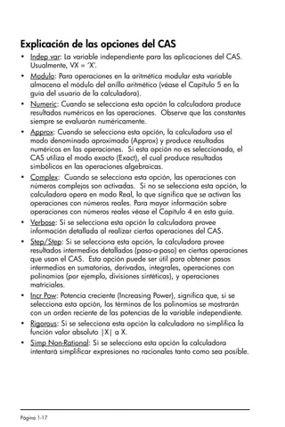 Página 1-17
Explicación de las opciones del CAS
• Indep var: La variable independiente para las aplicaciones del CAS.
Usualmente, VX = ‘X’.
• Modulo: Para operaciones en la aritmética modular esta variable
almacena el módulo del anillo aritmético (véase el Capítulo 5 en la
guía del usuario de la calculadora).
• Numeric: Cuando se selecciona esta opción la calculadora produce
resultados numéricos en las operaciones. Observe que las constantes
siempre se evaluarán numéricamente.
• Approx: Cuando se selecciona esta opción, la calculadora usa el
modo denominado aproximado (Approx) y produce resultados
numéricos en las operaciones. Si esta opción no es seleccionada, el
CAS utiliza el modo exacto (Exact), el cual produce resultados
simbólicos en las operaciones algebraicas.
• Complex: Cuando se selecciona esta opción, las operaciones con
números complejos son activadas. Si no se selecciona esta opción, la
calculadora opera en modo Real, lo que significa que se activan las
operaciones con números reales. Para mayor información sobre
operaciones con números reales véase el Capítulo 4 en esta guía.
• Verbose: Si se selecciona esta opción la calculadora provee
información detallada al realizar ciertas operaciones del CAS.
• Step/Step: Si se selecciona esta opción, la calculadora provee
resultados intermedios detallados (paso-a-paso) en ciertas operaciones
que usan el CAS. Esta opción puede ser útil para obtener pasos
intermedios en sumatorias, derivadas, integrales, operaciones con
polinomios (por ejemplo, divisiones sintéticas), y operaciones
matriciales.
• Incr Pow: Potencia creciente (Increasing Power), significa que, si se
selecciona esta opción, los términos de los polinomios se mostrarán
con un orden reciente de las potencias de la variable independiente.
• Rigorous: Si se selecciona esta opción la calculadora no simplifica la
función valor absoluto |X| a X.
• Simp Non-Rational: Si se selecciona esta opción la calculadora
intentará simplificar expresiones no racionales tanto como sea posible.
SG49A.book Page 17 Friday, September 16, 2005 1:59 PM
 