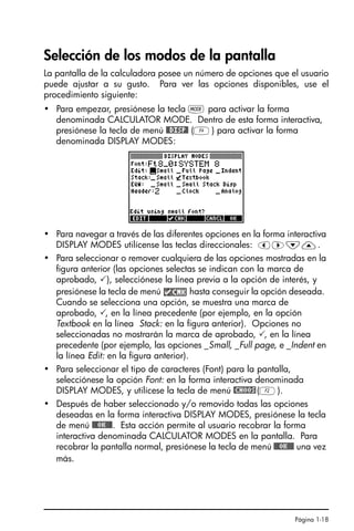 Página 1-18
Selección de los modos de la pantalla
La pantalla de la calculadora posee un número de opciones que el usuario
puede ajustar a su gusto. Para ver las opciones disponibles, use el
procedimiento siguiente:
• Para empezar, presiónese la tecla H para activar la forma
denominada CALCULATOR MODE. Dentro de esta forma interactiva,
presiónese la tecla de menú @@DISP@ (D) para activar la forma
denominada DISPLAY MODES:
• Para navegar a través de las diferentes opciones en la forma interactiva
DISPLAY MODES utilícense las teclas direccionales: š™˜—.
• Para seleccionar o remover cualquiera de las opciones mostradas en la
figura anterior (las opciones selectas se indican con la marca de
aprobado, ), selecciónese la línea previa a la opción de interés, y
presiónese la tecla de menú hasta conseguir la opción deseada.
Cuando se selecciona una opción, se muestra una marca de
aprobado, , en la línea precedente (por ejemplo, en la opción
Textbook en la línea Stack: en la figura anterior). Opciones no
seleccionadas no mostrarán la marca de aprobado, , en la línea
precedente (por ejemplo, las opciones _Small, _Full page, e _Indent en
la línea Edit: en la figura anterior).
• Para seleccionar el tipo de caracteres (Font) para la pantalla,
selecciónese la opción Font: en la forma interactiva denominada
DISPLAY MODES, y utilícese la tecla de menú @CHOOS(B).
• Después de haber seleccionado y/o removido todas las opciones
deseadas en la forma interactiva DISPLAY MODES, presiónese la tecla
de menú @@@OK@@@. Esta acción permite al usuario recobrar la forma
interactiva denominada CALCULATOR MODES en la pantalla. Para
recobrar la pantalla normal, presiónese la tecla de menú @@@OK@@@ una vez
más.
SG49A.book Page 18 Friday, September 16, 2005 1:59 PM
 