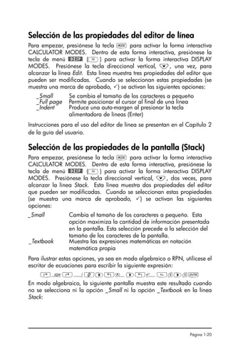 Página 1-20
Selección de las propiedades del editor de línea
Para empezar, presiónese la tecla H para activar la forma interactiva
CALCULATOR MODES. Dentro de esta forma interactiva, presiónese la
tecla de menú @@DISP@ (D) para activar la forma interactiva DISPLAY
MODES. Presiónese la tecla direccional vertical, ˜, una vez, para
alcanzar la línea Edit. Esta línea muestra tres propiedades del editor que
pueden ser modificadas. Cuando se seleccionan estas propiedades (se
muestra una marca de aprobado, ) se activan las siguientes opciones:
Instrucciones para el uso del editor de línea se presentan en el Capítulo 2
de la guía del usuario.
Selección de las propiedades de la pantalla (Stack)
Para empezar, presiónese la tecla H para activar la forma interactiva
CALCULATOR MODES. Dentro de esta forma interactiva, presiónese la
tecla de menú @@DISP@ (D) para activar la forma interactiva DISPLAY
MODES. Presiónese la tecla direccional vertical, ˜, dos veces, para
alcanzar la línea Stack. Esta línea muestra dos propiedades del editor
que pueden ser modificadas. Cuando se seleccionan estas propiedades
(se muestra una marca de aprobado, ) se activan las siguientes
opciones:
Para ilustrar estas opciones, ya sea en modo algebraico o RPN, utilícese el
escritor de ecuaciones para escribir la siguiente expresión:
‚O…Á0™„è™„¸x™x`
En modo algebraico, la siguiente pantalla muestra este resultado cuando
no se selecciona ni la opción _Small ni la opción _Textbook en la línea
Stack:
_Small Se cambia el tamaño de los caracteres a pequeño
_Full page Permite posicionar el cursor al final de una línea
_Indent Produce una auto-margen al presionar la tecla
alimentadora de líneas (Enter)
_Small Cambia el tamaño de los caracteres a pequeño. Esta
opción maximiza la cantidad de información presentada
en la pantalla. Esta selección precede a la selección del
tamaño de los caracteres de la pantalla.
_Textbook Muestra las expresiones matemáticas en notación
matemática propia
SG49A.book Page 20 Friday, September 16, 2005 1:59 PM
 