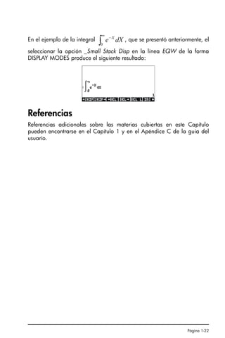 Página 1-22
En el ejemplo de la integral , que se presentó anteriormente, el
seleccionar la opción _Small Stack Disp en la línea EQW de la forma
DISPLAY MODES produce el siguiente resultado:
Referencias
Referencias adicionales sobre las materias cubiertas en este Capítulo
pueden encontrarse en el Capítulo 1 y en el Apéndice C de la guía del
usuario.
∫
∞
−
0
dX
e X
SG49A.book Page 22 Friday, September 16, 2005 1:59 PM
 