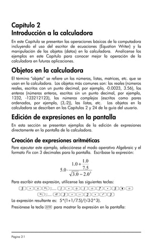Página 2-1
Capítulo 2
Introducción a la calculadora
En este Capítulo se presentan las operaciones básicas de la computadora
incluyendo el uso del escritor de ecuaciones (Equation Writer) y la
manipulación de los objetos (datos) en la calculadora. Analícense los
ejemplos en este Capítulo para conocer mejor la operación de la
calculadora en futuras aplicaciones.
Objetos en la calculadora
El término “objeto” se refiere un los números, listas, matrices, etc. que se
usan en la calculadora. Los objetos más comunes son: los reales (números
reales, escritos con un punto decimal, por ejemplo, -0.0023, 3.56), los
enteros (números enteros, escritos sin un punto decimal, por ejemplo,
1232, -123212123), los números complejos (escritos como pares
ordenados, por ejemplo, (3,-2)), las listas, etc. Los objetos en la
calculadora se describen en los Capítulos 2 y 24 de la guía del usuario.
Edición de expresiones en la pantalla
En esta sección se presentan ejemplos de la edición de expresiones
directamente en la pantalla de la calculadora.
Creación de expresiones aritméticas
Pare ejecutar este ejemplo, selecciónese el modo operativo Algebraic y el
formato Fix con 3 decimales para la pantalla. Escríbase la expresión:
Para escribir esta expresión, utilícense las siguientes teclas:
5.*„Ü1.+1/7.5™/
„ÜR3.-2.Q3
La expresión resultante es: 5*(1+1/7.5)/(√3-2^3).
Presiónese la tecla ` para mostrar la expresión en la pantalla:
3
0
.
2
0
.
3
5
.
7
0
.
1
0
.
1
0
.
5
−
+
⋅
SG49A.book Page 1 Friday, September 16, 2005 1:59 PM
 