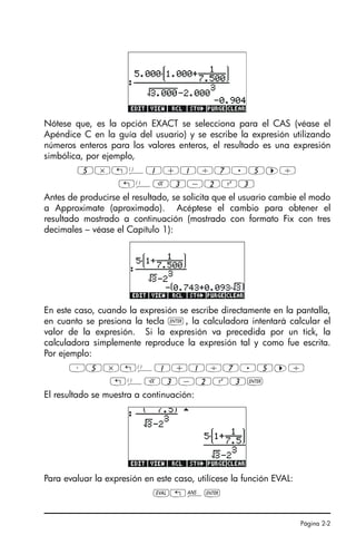 Página 2-2
Nótese que, es la opción EXACT se selecciona para el CAS (véase el
Apéndice C en la guía del usuario) y se escribe la expresión utilizando
números enteros para los valores enteros, el resultado es una expresión
simbólica, por ejemplo,
5*„Ü1+1/7.5™/
„ÜR3-2Q3
Antes de producirse el resultado, se solicita que el usuario cambie el modo
a Approximate (aproximado). Acéptese el cambio para obtener el
resultado mostrado a continuación (mostrado con formato Fix con tres
decimales – véase el Capítulo 1):
En este caso, cuando la expresión se escribe directamente en la pantalla,
en cuanto se presiona la tecla `, la calculadora intentará calcular el
valor de la expresión. Si la expresión va precedida por un tick, la
calculadora simplemente reproduce la expresión tal y como fue escrita.
Por ejemplo:
³5*„Ü1+1/7.5™/
„ÜR3-2Q3`
El resultado se muestra a continuación:
Para evaluar la expresión en este caso, utilícese la función EVAL:
µ„î`
SG49A.book Page 2 Friday, September 16, 2005 1:59 PM
 