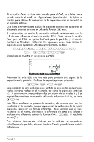 Página 2-3
Si la opción Exact ha sido seleccionada para el CAS, se solicita que el
usuario cambie el modo a Approximate (aproximado). Acéptese el
cambio para obtener la evaluación de la expresión como se demostró en
un ejemplo anterior.
Una forma alternativa para evaluar la expresión escrita entre apóstrofes en
el ejemplo anterior, consiste en utilizar la función …ï.
A continuación, se escribe la expresión utilizada anteriormente con la
calculadora utilizando el modo operativo RPN. Selecciónese la opción
Exact para el CAS, la opción Textbook para la pantalla, y el formato
numérico a Standard. Utilícense las siguientes teclas para escribir la
expresión entre apóstrofes utilizada anteriormente, es decir,
³5*„Ü1+1/7.5™/
„ÜR3-2Q3`
El resultado se muestra en la siguiente pantalla:
Presiónese la tecla ` una vez más para producir dos copias de la
expresión en la pantalla. Evalúese la expresiónprimero pulsando:
µ!î` or @ï`
Esta expresión es semi-simbólica en el sentido de que existen componentes
reales (números reales) en el resultado, así como la expresión simbólica
√3. A continuación, intercámbiense las posiciones de los niveles 1 y 2 en
la pantalla y evalúese la expresión utilizando la función NUM, es decir,
™…ï.
Este último resultado es puramente numérico, de manera que, los dos
resultados en la pantalla, aunque representan la evaluación de la misma
expresión, aparecen en formas diferentes. Para verificar que el valor
resultante es el mismo, obténgase la diferencia de estos dos valores y
evalúese esta diferencia usando la función EVAL: -µ. El resultado
es cero(0.).
Para obtener información adicional en la edición de expresiones
aritméticas en la pantalla, véase el Capítulo 2 en la guía del usuario de la
calculadora.
SG49A.book Page 3 Friday, September 16, 2005 1:59 PM
 