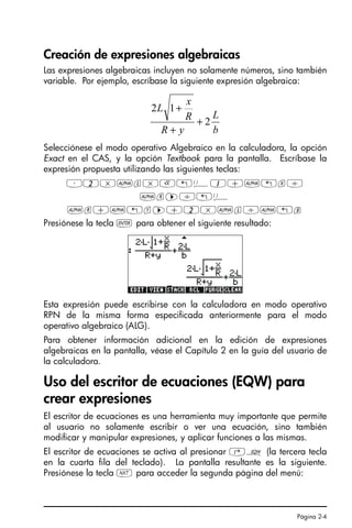 Página 2-4
Creación de expresiones algebraicas
Las expresiones algebraicas incluyen no solamente números, sino también
variable. Por ejemplo, escríbase la siguiente expresión algebraica:
Selecciónese el modo operativo Algebraico en la calculadora, la opción
Exact en el CAS, y la opción Textbook para la pantalla. Escríbase la
expresión propuesta utilizando las siguientes teclas:
³2*~l*R„Ü1+~„x/
~r™/„Ü
~r+~„y™+2*~l/~„b
Presiónese la tecla ` para obtener el siguiente resultado:
Esta expresión puede escribirse con la calculadora en modo operativo
RPN de la misma forma especificada anteriormente para el modo
operativo algebraico (ALG).
Para obtener información adicional en la edición de expresiones
algebraicas en la pantalla, véase el Capítulo 2 en la guía del usuario de
la calculadora.
Uso del escritor de ecuaciones (EQW) para
crear expresiones
El escritor de ecuaciones es una herramienta muy importante que permite
al usuario no solamente escribir o ver una ecuación, sino también
modificar y manipular expresiones, y aplicar funciones a las mismas.
El escritor de ecuaciones se activa al presionar ‚O (la tercera tecla
en la cuarta fila del teclado). La pantalla resultante es la siguiente.
Presiónese la tecla L para acceder la segunda página del menú:
b
L
y
R
R
x
L
2
1
2
+
+
+
SG49A.book Page 4 Friday, September 16, 2005 1:59 PM
 