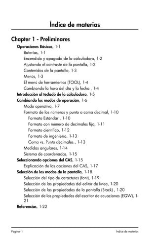 Pagina -1 Índice de materias
Índice de materias
Chapter 1 - Preliminares
Operaciones Básicas, 1-1
Baterías, 1-1
Encendido y apagado de la calculadora, 1-2
Ajustando el contraste de la pantalla, 1-2
Contenidos de la pantalla, 1-3
Menús, 1-3
El menú de herramientas (TOOL), 1-4
Cambiando la hora del día y la fecha , 1-4
Introducción al teclado de la calculadora, 1-5
Cambiando los modos de operación, 1-6
Modo operativo, 1-7
Formato de los números y punto o coma decimal, 1-10
Formato Estándar , 1-10
Formato con número de decimales fijo, 1-11
Formato científico, 1-12
Formato de ingeniería, 1-13
Coma vs. Punto decimales , 1-13
Medidas angulares, 1-14
Sistema de coordenadas, 1-15
Seleccionando opciones del CAS, 1-15
Explicación de las opciones del CAS, 1-17
Selección de los modos de la pantalla, 1-18
Selección del tipo de caracteres (font), 1-19
Selección de las propiedades del editor de línea, 1-20
Selección de las propiedades de la pantalla (Stack) , 1-20
Selección de las propiedades del escritor de ecuaciones (EQW), 1-
21
Referencias, 1-22
SG49A.book Page 1 Friday, September 16, 2005 1:59 PM
 