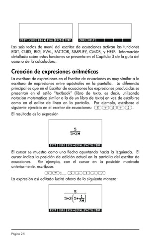 Página 2-5
Las seis teclas de menú del escritor de ecuaciones activan las funciones
EDIT, CURS, BIG, EVAL, FACTOR, SIMPLIFY, CMDS, y HELP. Información
detallada sobre estas funciones se presenta en el Capítulo 3 de la guía del
usuario de la calculadora.
Creación de expresiones aritméticas
La escritura de expresiones en el Escritor de ecuaciones es muy similar a la
escritura de expresiones entre apóstrofes en la pantalla. La diferencia
principal es que en el Escritor de ecuaciones las expresiones producidas se
presentan en el estilo “textbook” (libro de texto, es decir, utilizando
notación matemática similar a la de un libro de texto) en vez de escribirse
como en el editor de línea en la pantalla. Por ejemplo, escríbase el
siguiente ejercicio en el escritor de ecuaciones: 5/5+2.
El resultado es la expresión
El cursor se muestra como una flecha apuntando hacia la izquierda. El
cursor indica la posición de edición actual en la pantalla del escritor de
ecuaciones. Por ejemplo, con el cursor en la posición mostrada
anteriormente, escríbase:
*„Ü5+1/3
La expresión así editada lucirá ahora de la siguiente manera:
SG49A.book Page 5 Friday, September 16, 2005 1:59 PM
 
