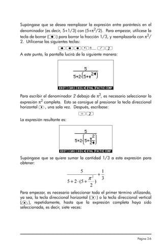 Página 2-6
Supóngase que se desea reemplazar la expresión entre paréntesis en el
denominador (es decir, 5+1/3) con (5+π2
/2). Para empezar, utilícese la
tecla de borrar (ƒ) para borrar la fracción 1/3, y reemplazarla con π2
/
2. Utilícense las siguientes teclas:
ƒƒƒ„ìQ2
A este punto, la pantalla lucirá de la siguiente manera:
Para escribir el denominador 2 debajo de π2
, es necesario seleccionar la
expresión π2
completa. Esto se consigue al presionar la tecla direccional
horizontal ™, una sola vez. Después, escríbase:
/2
La expresión resultante es:
Supóngase que se quiere sumar la cantidad 1/3 a esta expresión para
obtener:
Para empezar, es necesario seleccionar todo el primer término utilizando,
ya sea, la tecla direccional horizontal (™) o la tecla direccional vertical
(—), repetidamente, hasta que la expresión completa haya sido
seleccionada, es decir, siete veces:
3
1
)
2
5
(
2
5
5
2
+
+
⋅
+
π
SG49A.book Page 6 Friday, September 16, 2005 1:59 PM
 