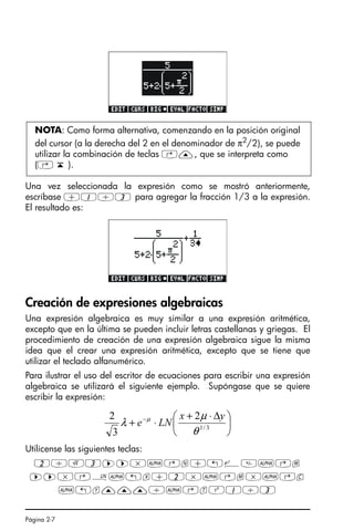 Página 2-7
Una vez seleccionada la expresión como se mostró anteriormente,
escríbase +1/3 para agregar la fracción 1/3 a la expresión.
El resultado es:
Creación de expresiones algebraicas
Una expresión algebraica es muy similar a una expresión aritmética,
excepto que en la última se pueden incluir letras castellanas y griegas. El
procedimiento de creación de una expresión algebraica sigue la misma
idea que el crear una expresión aritmética, excepto que se tiene que
utilizar el teclado alfanumérico.
Para ilustrar el uso del escritor de ecuaciones para escribir una expresión
algebraica se utilizará el siguiente ejemplo. Supóngase que se quiere
escribir la expresión:
Utilícense las siguientes teclas:
2/R3™™*~‚n+„¸~‚m
™™*‚¹~„x+2*~‚m*~‚c
~„y———/~‚tQ1/3
NOTA: Como forma alternativa, comenzando en la posición original
del cursor (a la derecha del 2 en el denominador de π2
/2), se puede
utilizar la combinación de teclas ‚—, que se interpreta como
(‚ ‘ ).
⎟
⎠
⎞
⎜
⎝
⎛ ∆
⋅
+
⋅
+ −
3
/
1
2
3
2
θ
µ
λ µ y
x
LN
e
SG49A.book Page 7 Friday, September 16, 2005 1:59 PM
 