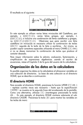 Página 2-8
El resultado es el siguiente:
En este ejemplo se utilizan varias letras minúsculas del Castellano, por
ejemplo, x (~„x), varias letras griegas, por ejemplo, λ
(~‚n), e inclusive una combinación de letras castellanas y griegas,
∆y (~‚c~„y). Obsérvese que para escribir una letra
castellana en minúscula es necesario utilizar la combinación de teclas
~„ seguida de la tecla de la letra a escribirse. Así mismo, se
pueden copiar caracteres especiales utilizando el menú CHARS (…±)
si no se desea memorizar la combinación de teclas que produce el
carácter deseado.
Para mayor información sobre la edición, evaluación, factorización, y
simplificación de expresiones algebraicas usando el escritor de
ecuaciones, véase el Capítulo 2 de la guía del usuario de la calculadora.
Organización de los datos en la calculadora
Es posible organizar los datos en la calculadora al almacenar variables en
una colección de directorios. La base de esta colección es el directorio
HOME, que se describe a continuación.
El directorio HOME
Para acceder al directorio HOME, presiónese la función UPDIR („§)
-- repítase cuantas veces sea necesario -- hasta que la especificación
{HOME} se muestra en la segunda línea del encabezado de la pantalla.
Como una alternativa, utilícese „ (manténgase presionada la tecla)
§. En este ejemplo, el directorio HOME contiene solamente el sub-
directorio CASDIR. Presiónese la tecla J para mostrar las variables en
las teclas de menú:
SG49A.book Page 8 Friday, September 16, 2005 1:59 PM
 