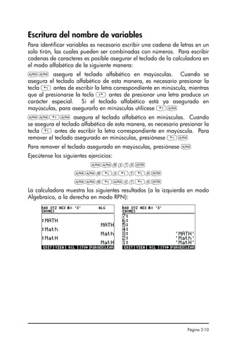 Página 2-10
Escritura del nombre de variables
Para identificar variables es necesario escribir una cadena de letras en un
solo tirón, las cuales pueden ser combinadas con números. Para escribir
cadenas de caracteres es posible asegurar el teclado de la calculadora en
el modo alfabético de la siguiente manera:
~~ asegura el teclado alfabético en mayúsculas. Cuando se
asegura el teclado alfabético de esta manera, es necesario presionar la
tecla „ antes de escribir la letra correspondiente en minúscula, mientras
que al presionarse la tecla ‚ antes de presionar una letra produce un
carácter especial. Si el teclado alfabético está ya asegurado en
mayúsculas, para asegurarlo en minúsculas utilícese „~
~~„~ asegura el teclado alfabético en minúsculas. Cuando
se asegura el teclado alfabético de esta manera, es necesario presionar la
tecla „ antes de escribir la letra correspondiente en mayúscula. Para
remover el teclado asegurado en minúsculas, presiónese „~
Para remover el teclado asegurado en mayúsculas, presiónese ~
Ejecútense los siguientes ejercicios:
~~math`
~~m„a„t„h`
~~m„~at„h`
La calculadora muestra los siguientes resultados (a la izquierda en modo
Algebraico, a la derecha en modo RPN):
SG49A.book Page 10 Friday, September 16, 2005 1:59 PM
 