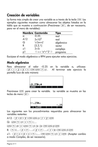 Página 2-11
Creación de variables
La forma más simple de crear una variable es a través de la tecla K Los
ejemplos siguientes muestran como almacenar los objetos listados en la
tabla que se muestra a continuación (Presiónese J, de ser necesario,
para ver el menú de variables):
Escójase el modo algebraico o RPN para ejecutar estos ejercicios.
Modo algebraico
Para almacenar el valor –0.25 en la variable α, utilícese:
0.25K~‚a. Al terminar este ejercicio la
pantalla luce de esta manera:
Presiónese ` para crear la variable. La variable se muestra en las
teclas de menú J:
Los siguientes son los procedimientos requeridos para almacenar las
variables restantes:
A12: 3V5K~a12`
Q: ~„r/„Ü
~„m+~„r™™K~q`
R: „Ô3‚í2‚í1™K~r`
z1: 3+5*„¥K~„z1` (Aceptar cambio
a modo Complex, de ser necesario).
Nombre Contenido Tipo
α -0.25 real
A12 3×105
real
Q ‘r/(m+r)' algebraico
R [3,2,1] vector
z1 3+5i complejo
p1 → r 'π*r^2'  programa
SG49A.book Page 11 Friday, September 16, 2005 1:59 PM
 