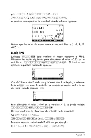 Página 2-12
p1: å‚é~„r³„ì*
~„rQ2™™™K~„p1`.
Al terminar estos ejercicios la pantalla lucirá de la forma siguiente:
Nótese que las teclas de menú muestran seis variables: p1, z1, R, Q,
A12, α.
Modo RPN
(Utilícese H@@OK@@ para cambiar el modo operativo a RPN).
Utilícense las teclas siguientes para almacenar el valor –0.25 en la
variable α: .25`³~‚a`. Al finalizar este
ejercicio, la pantalla muestra lo siguiente:
Con –0.25 en el nivel 2 de la pila y 'α' en el nivel 1 de la pila, puede usar
la tecla K para crear la variable. La variable se muestra en las teclas
del menú cuando presione J:
Para almacenar el valor 3×105 en la variable A12, se puede utilizar:
3V5³~a12`K
He aquí una forma de almacenar el contenido de la variable Q:
Q: ~„r/„Ü
~„m+~„r™™³~q`K
Para almacenar el contenido de R, utilícese, por ejemplo:
R: „Ô3#2#1™³~rK
 