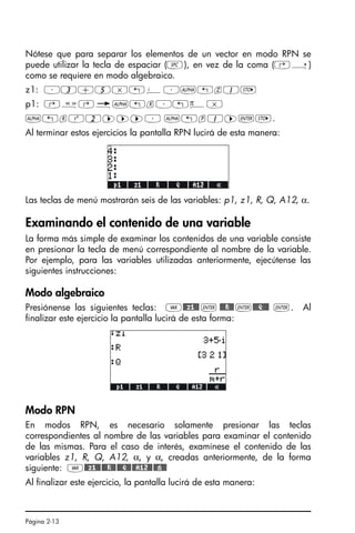 Página 2-13
Nótese que para separar los elementos de un vector en modo RPN se
puede utilizar la tecla de espaciar (#), en vez de la coma (‚í)
como se requiere en modo algebraico.
z1: ³3+5*„¥³~„z1K
p1: ‚å‚é~„r³„ì*
~„rQ2™™™³ ~„p1™`K.
Al terminar estos ejercicios la pantalla RPN lucirá de esta manera:
Las teclas de menú mostrarán seis de las variables: p1, z1, R, Q, A12, α.
Examinando el contenido de una variable
La forma más simple de examinar los contenidos de una variable consiste
en presionar la tecla de menú correspondiente al nombre de la variable.
Por ejemplo, para las variables utilizadas anteriormente, ejecútense las
siguientes instrucciones:
Modo algebraico
Presiónense las siguientes teclas: J@@z1@@ ` @@@R@@ `@@@Q@@@ `. Al
finalizar este ejercicio la pantalla lucirá de esta forma:
Modo RPN
En modos RPN, es necesario solamente presionar las teclas
correspondientes al nombre de las variables para examinar el contenido
de las mismas. Para el caso de interés, examínese el contenido de las
variables z1, R, Q, A12, α, y α, creadas anteriormente, de la forma
siguiente: J@@z1@@@@@R@@@@@Q@@@@A12@@@@»@@
Al finalizar este ejercicio, la pantalla lucirá de esta manera:
SG49A.book Page 13 Friday, September 16, 2005 1:59 PM
 