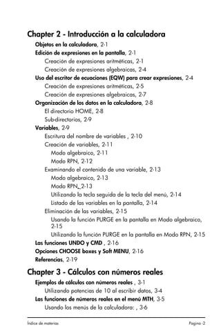 Índice de materias Pagina -2
Chapter 2 - Introducción a la calculadora
Objetos en la calculadora, 2-1
Edición de expresiones en la pantalla, 2-1
Creación de expresiones aritméticas, 2-1
Creación de expresiones algebraicas, 2-4
Uso del escritor de ecuaciones (EQW) para crear expresiones, 2-4
Creación de expresiones aritméticas, 2-5
Creación de expresiones algebraicas, 2-7
Organización de los datos en la calculadora, 2-8
El directorio HOME, 2-8
Sub-directorios, 2-9
Variables, 2-9
Escritura del nombre de variables , 2-10
Creación de variables, 2-11
Modo algebraico, 2-11
Modo RPN, 2-12
Examinando el contenido de una variable, 2-13
Modo algebraico, 2-13
Modo RPN, 2-13
Utilizando la tecla seguida de la tecla del menú, 2-14
Listado de las variables en la pantalla, 2-14
Eliminación de las variables, 2-15
Usando la función PURGE en la pantalla en Modo algebraico,
2-15
Utilizando la función PURGE en la pantalla en Modo RPN, 2-15
Las funciones UNDO y CMD , 2-16
Opciones CHOOSE boxes y Soft MENU, 2-16
Referencias, 2-19
Chapter 3 - Cálculos con números reales
Ejemplos de cálculos con números reales , 3-1
Utilizando potencias de 10 al escribir datos, 3-4
Las funciones de números reales en el menú MTH, 3-5
Usando los menús de la calculadora: , 3-6
SG49A.book Page 2 Friday, September 16, 2005 1:59 PM
 