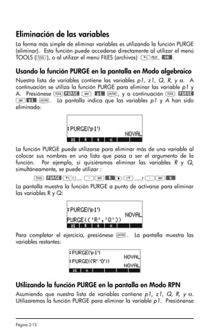 Página 2-15
Eliminación de las variables
La forma más simple de eliminar variables es utilizando la función PURGE
(eliminar). Esta función puede accederse directamente al utilizar el menú
TOOLS (I), o al utilizar el menú FILES (archivos) „¡@@OK@@.
Usando la función PURGE en la pantalla en Modo algebraico
Nuestra lista de variables contiene las variables p1, z1, Q, R, y α. A
continuación se utiliza la función PURGE para eliminar las variable p1 y
A. Presiónese I@PURGE@ J @@p1@@ `, y a continuación I @PURGE@
J@@p1@@ `. La pantalla indica que las variables p1 y A han sido
eliminada:
La función PURGE puede utilizarse para eliminar más de una variable al
colocar sus nombres en una lista que pasa a ser el argumento de la
función. Por ejemplo, si quisiéramos eliminar las variables R y Q,
simultáneamente, se puede utilizar :
I @PURGE@ „ä³J@@@R!@@™‚í³J@@@Q!@@
La pantalla muestra la función PURGE a punto de activarse para eliminar
las variables R y Q:
Para completar el ejercicio, presiónese `. La pantalla muestra las
variables restantes:
Utilizando la función PURGE en la pantalla en Modo RPN
Asumiendo que nuestra lista de variables contiene p1, z1, Q, R, y α.
Utilizaremos la función PURGE para eliminar la variable p1. Presiónense
SG49A.book Page 15 Friday, September 16, 2005 1:59 PM
 