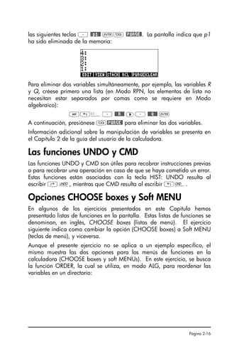 Página 2-16
las siguientes teclas ³ @@p1@@ `I @PURGE@. La pantalla indica que p1
ha sido eliminada de la memoria:
Para eliminar dos variables simultáneamente, por ejemplo, las variables R
y Q, créese primero una lista (en Modo RPN, los elementos de lista no
necesitan estar separados por comas como se requiere en Modo
algebraico):
J„ä³ @@@R!@@ ™³ @@@Q!@@ `
A continuación, presiónese I@PURGE@ para eliminar las dos variables.
Información adicional sobre la manipulación de variables se presenta en
el Capítulo 2 de la guía del usuario de la calculadora.
Las funciones UNDO y CMD
Las funciones UNDO y CMD son útiles para recobrar instrucciones previas
o para recobrar una operación en caso de que se haya cometido un error.
Estas funciones están asociadas con la tecla HIST: UNDO resulta al
escribir ‚¯, mientras que CMD resulta al escribir „®.
Opciones CHOOSE boxes y Soft MENU
En algunos de los ejercicios presentados en este Capítulo hemos
presentado listas de funciones en la pantalla. Estas listas de funciones se
denominan, en inglés, CHOOSE boxes (listas de menú). El ejercicio
siguiente indica como cambiar la opción (CHOOSE boxes) a Soft MENU
(teclas de menú), y viceversa.
Aunque el presente ejercicio no se aplica a un ejemplo específico, el
mismo muestra las dos opciones para los menús de funciones en la
calculadora (CHOOSE boxes y soft MENUs). En este ejercicio, se busca
la función ORDER, la cual se utiliza, en modo ALG, para reordenar las
variables en un directorio:
SG49A.book Page 16 Friday, September 16, 2005 1:59 PM
 