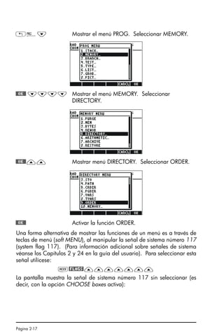 Página 2-17
Una forma alternativa de mostrar las funciones de un menú es a través de
teclas de menú (soft MENU), al manipular la señal de sistema número 117
(system flag 117). (Para información adicional sobre señales de sistema
véanse los Capítulos 2 y 24 en la guía del usuario). Para seleccionar esta
señal utilícese:
H@FLAGS!———————
La pantalla muestra la señal de sistema número 117 sin seleccionar (es
decir, con la opción CHOOSE boxes activa):
„°˜ Mostrar el menú PROG. Seleccionar MEMORY.
@@OK@@ ˜˜˜˜ Mostrar el menú MEMORY. Seleccionar
DIRECTORY.
@@OK@@—— Mostrar menú DIRECTORY. Seleccionar ORDER.
@@OK@@ Activar la función ORDER.
SG49A.book Page 17 Friday, September 16, 2005 1:59 PM
 