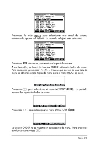 Página 2-18
Presiónese la tecla para seleccionar esta señal de sistema
activando la opción soft MENU. La pantalla reflejará esta selección:
Presiónese @@OK@@ dos veces para recobrar la pantalla normal.
A continuación, se busca la función ORDER utilizando teclas de menú.
Para comenzar, presiónese „°. Nótese que en vez de una lista de
menú se obtienen ahora teclas de menú para el menú PROG, es decir,
PresióneseB para seleccionar el menú MEMORY ()@@MEM@@). La pantalla
muestra las siguientes teclas de menú:
Presiónese E para seleccionar el menú DIRECTORY ()@@DIR@@)
La función ORDER no se muestra en esta página de menú. Para encontrar
esta función presiónese L:
SG49A.book Page 18 Friday, September 16, 2005 1:59 PM
 