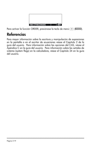Página 2-19
Para activar la función ORDER, presiónese la tecla de menú C(@ORDER).
Referencias
Para mayor información sobre la escritura y manipulación de expresiones
en la pantalla o en el escritor de ecuaciones véase el Capítulo 2 de la
guía del usuario. Para información sobre las opciones del CAS, véase el
Apéndice C en la guía del usuario. Para información sobre las señales de
sistema (system flags) en la calculadora, véase el Capítulo 24 en la guía
del usuario.
SG49A.book Page 19 Friday, September 16, 2005 1:59 PM
 