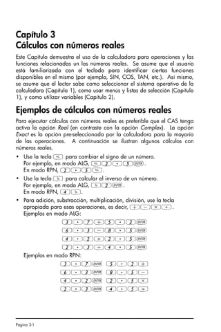 Página 3-1
Capítulo 3
Cálculos con números reales
Este Capítulo demuestra el uso de la calculadora para operaciones y las
funciones relacionadas un los números reales. Se asume que el usuario
está familiarizado con el teclado para identificar ciertas funciones
disponibles en el mismo (por ejemplo, SIN, COS, TAN, etc.). Así mismo,
se asume que el lector sabe como seleccionar el sistema operativo de la
calculadora (Capítulo 1), como usar menús y listas de selección (Capítulo
1), y como utilizar variables (Capítulo 2).
Ejemplos de cálculos con números reales
Para ejecutar cálculos con números reales es preferible que el CAS tenga
activa la opción Real (en contraste con la opción Complex). La opción
Exact es la opción pre-seleccionada por la calculadora para la mayoría
de las operaciones. A continuación se ilustran algunos cálculos con
números reales.
• Use la tecla  para cambiar el signo de un número.
Por ejemplo, en modo ALG, 2.5`.
En modo RPN, 2.5.
• Use la tecla Y para calcular el inverso de un número.
Por ejemplo, en modo ALG, Y2`.
En modo RPN, 4Y.
• Para adición, substracción, multiplicación, división, use la tecla
apropiada para esas operaciones, es decir, +-*/.
Ejemplos en modo ALG:
3.7+5.2`
6.3-8.5`
4.2*2.5`
2.3/4.5`
Ejemplos en modo RPN:
3.7` 5.2+
6.3` 8.5-
4.2` 2.5*
2.3` 4.5/
SG49A.book Page 1 Friday, September 16, 2005 1:59 PM
 