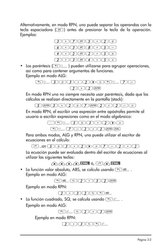Página 3-2
Alternativamente, en modo RPN, uno puede separar los operandos con la
tecla espaciadora (#) antes de presionar la tecla de la operación.
Ejemplos:
3.7#5.2+
6.3#8.5-
4.2#2.5*
2.3#4.5/
• Los paréntesis („Ü) pueden utilizarse para agrupar operaciones,
así como para contener argumentos de funciones.
Ejemplo en modo ALG:
„Ü5+3.2™/„Ü7-
2.2`
En modo RPN uno no siempre necesita usar paréntesis, dado que los
cálculos se realizan directamente en la pantalla (stack):
5`3.2+7`2.2-/
En modo RPN, el escribir una expresión entre apóstrofes permite al
usuario a escribir expresiones como en el modo algebraico:
³„Ü5+3.2™/
„Ü7-2.2`µ
Para ambos modos, ALG y RPN, uno puede utilizar el escritor de
ecuaciones en el cálculo:
‚O5+3.2™/7-2.2
La ecuación puede ser evaluada dentro del escritor de ecuaciones al
utilizar las siguientes teclas:
————@EVAL@ ó, ‚—@EVAL@
• La función valor absoluto, ABS, se calcula usando „Ê.
Ejemplo en modo ALG:
„Ê2.32`
Ejemplo en modo RPN:
2.32„Ê
• La función cuadrado, SQ, se calcula usando „º.
Ejemplo en modo ALG:
„º2.3`
Ejemplo en modo RPN:
2.3„º
SG49A.book Page 2 Friday, September 16, 2005 1:59 PM
 