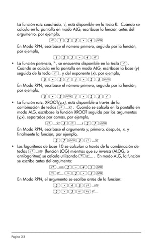 Página 3-3
La función raíz cuadrada, √, está disponible en la tecla R. Cuando se
calcula en la pantalla en modo ALG, escríbase la función antes del
argumento, por ejemplo,
R123.4`
En Modo RPN, escríbase el número primero, seguido por la función,
por ejemplo,
123.4R
• La función potencia, ^, se encuentra disponible en la tecla Q.
Cuando se calcula en la pantalla en modo ALG, escríbase la base (y)
seguida de la tecla Q, y del exponente (x), por ejemplo,
5.2Q1.25`
En Modo RPN, escríbase el número primero, seguido por la función,
por ejemplo,
5.2`1.25Q
• La función raíz, XROOT(y,x), está disponible a través de la
combinación de teclas ‚». Cuando se calcula en la pantalla en
modo ALG, escríbase la función XROOT seguida por los argumentos
(y,x), separados por comas, por ejemplo,
‚»3‚í27`
En Modo RPN, escríbase el argumento y, primero, después, x, y
finalmente la función, por ejemplo,
27`3‚»
• Los logaritmos de base 10 se calculan a través de la combinación de
teclas ‚Ã (función LOG) mientras que su inversa (ALOG, o
antilogaritmo) se calcula utilizando „Â. En modo ALG, la función
se escribe antes del argumento:
‚Ã2.45`
„Â2.3`
En Modo RPN, el argumento se escribe antes de la función:
2.45‚Ã
2.3„Â
SG49A.book Page 3 Friday, September 16, 2005 1:59 PM
 