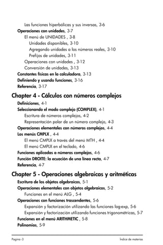 Pagina -3 Índice de materias
Las funciones hiperbólicas y sus inversas, 3-6
Operaciones con unidades, 3-7
El menú de UNIDADES , 3-8
Unidades disponibles, 3-10
Agregando unidades a los números reales, 3-10
Prefijos de unidades, 3-11
Operaciones con unidades , 3-12
Conversión de unidades, 3-13
Constantes físicas en la calculadora, 3-13
Definiendo y usando funciones, 3-16
Referencia, 3-17
Chapter 4 - Cálculos con números complejos
Definiciones, 4-1
Seleccionando el modo complejo (COMPLEX), 4-1
Escritura de números complejos, 4-2
Representación polar de un número complejo, 4-3
Operaciones elementales con números complejos, 4-4
Los menús CMPLX , 4-4
El menú CMPLX a través del menú MTH , 4-4
El menú CMPLX en el teclado, 4-6
Funciones aplicadas a números complejos, 4-6
Función DROITE: la ecuación de una línea recta, 4-7
Referencia, 4-7
Chapter 5 - Operaciones algebraicas y aritméticas
Escritura de los objetos algebraicos, 5-1
Operaciones elementales con objetos algebraicos, 5-2
Funciones en el menú ALG , 5-4
Operaciones con funciones trascendentes, 5-6
Expansión y factorización utilizando las funciones log-exp, 5-6
Expansión y factorización utilizando funciones trigonométricas, 5-7
Funciones en el menú ARITHMETIC , 5-8
Polinomios, 5-9
SG49A.book Page 3 Friday, September 16, 2005 1:59 PM
 