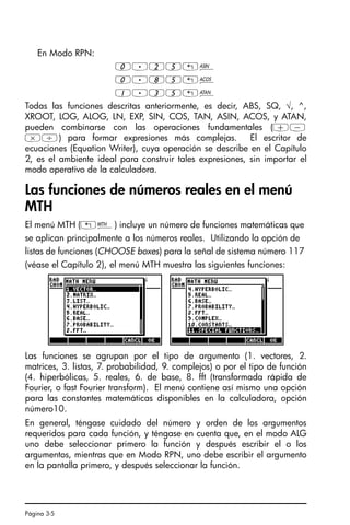 Página 3-5
En Modo RPN:
0.25„¼
0.85„¾
1.35„À
Todas las funciones descritas anteriormente, es decir, ABS, SQ, √, ^,
XROOT, LOG, ALOG, LN, EXP, SIN, COS, TAN, ASIN, ACOS, y ATAN,
pueden combinarse con las operaciones fundamentales (+-
*/) para formar expresiones más complejas. El escritor de
ecuaciones (Equation Writer), cuya operación se describe en el Capítulo
2, es el ambiente ideal para construir tales expresiones, sin importar el
modo operativo de la calculadora.
Las funciones de números reales en el menú
MTH
El menú MTH („´) incluye un número de funciones matemáticas que
se aplican principalmente a los números reales. Utilizando la opción de
listas de funciones (CHOOSE boxes) para la señal de sistema número 117
(véase el Capítulo 2), el menú MTH muestra las siguientes funciones:
Las funciones se agrupan por el tipo de argumento (1. vectores, 2.
matrices, 3. listas, 7. probabilidad, 9. complejos) o por el tipo de función
(4. hiperbólicas, 5. reales, 6. de base, 8. fft (transformada rápida de
Fourier, o fast Fourier transform). El menú contiene así mismo una opción
para las constantes matemáticas disponibles en la calculadora, opción
número10.
En general, téngase cuidado del número y orden de los argumentos
requeridos para cada función, y téngase en cuenta que, en el modo ALG
uno debe seleccionar primero la función y después escribir el o los
argumentos, mientras que en Modo RPN, uno debe escribir el argumento
en la pantalla primero, y después seleccionar la función.
SG49A.book Page 5 Friday, September 16, 2005 1:59 PM
 